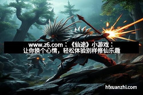www.z6.com：《仙途》小游戏：让你换个心情，轻松体验别样修仙乐趣